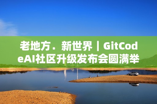 老地方﹒新世界｜GitCodeAI社区升级发布会圆满举行