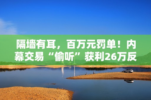 隔墙有耳，百万元罚单！内幕交易“偷听”获利26万反被罚没106万