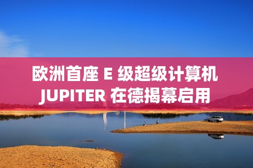 欧洲首座 E 级超级计算机 JUPITER 在德揭幕启用