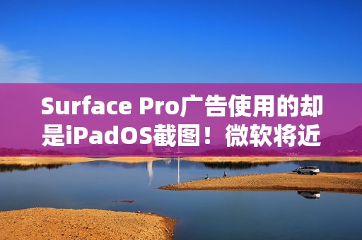 Surface Pro广告使用的却是iPadOS截图！微软将近一天后删除
