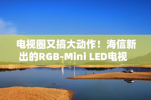 电视圈又搞大动作！海信新出的RGB-Mini LED电视  直接把画质卷到新高度