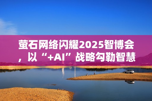 萤石网络闪耀2025智博会，以“+AI”战略勾勒智慧生活新图景