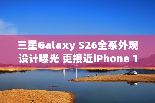 三星Galaxy S26全系外观设计曝光 更接近iPhone 17