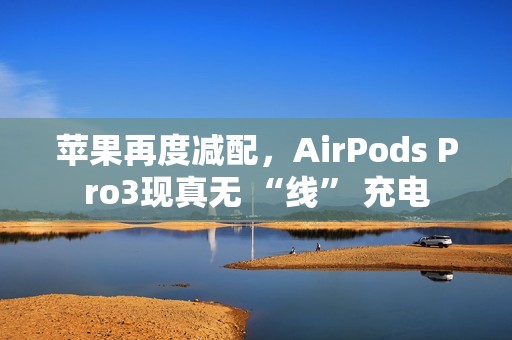 苹果再度减配，AirPods Pro3现真无 “线” 充电