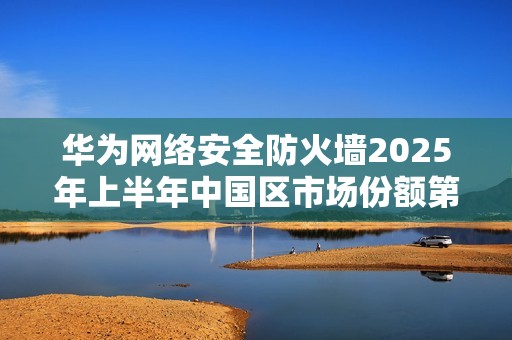 华为网络安全防火墙2025年上半年中国区市场份额第一