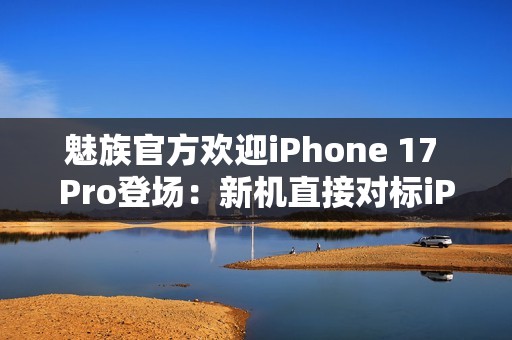 魅族官方欢迎iPhone 17 Pro登场：新机直接对标iPhone？
