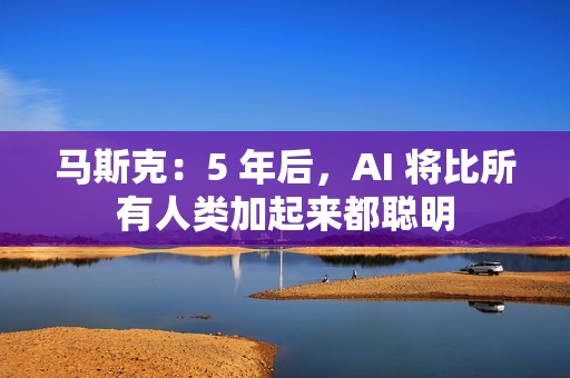 马斯克：5 年后，AI 将比所有人类加起来都聪明