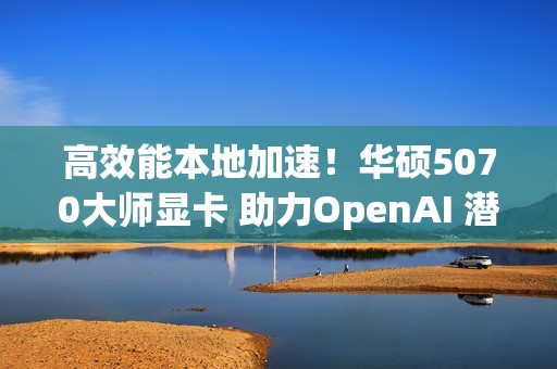 高效能本地加速！华硕5070大师显卡 助力OpenAI 潜力释放