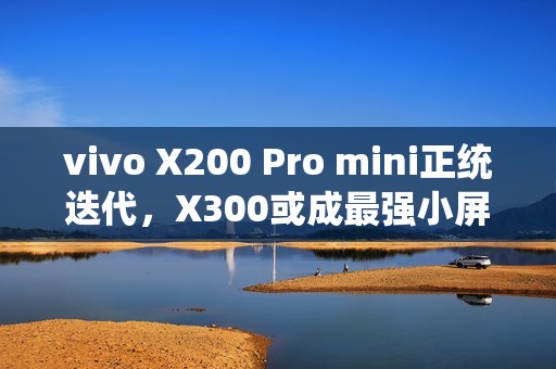 vivo X200 Pro mini正统迭代，X300或成最强小屏标准版