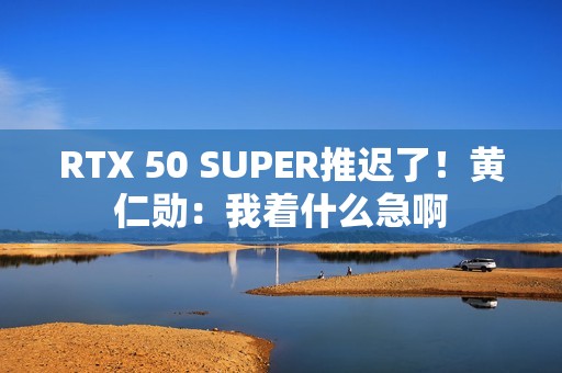 RTX 50 SUPER推迟了！黄仁勋：我着什么急啊