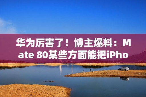 华为厉害了！博主爆料：Mate 80某些方面能把iPhone 17打得找不着北