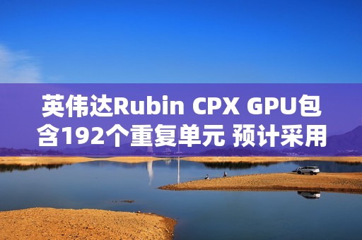 英伟达Rubin CPX GPU包含192个重复单元 预计采用512bit显存位宽