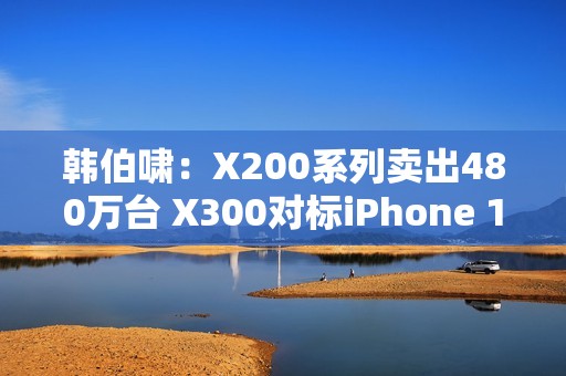 韩伯啸：X200系列卖出480万台 X300对标iPhone 17 Pro