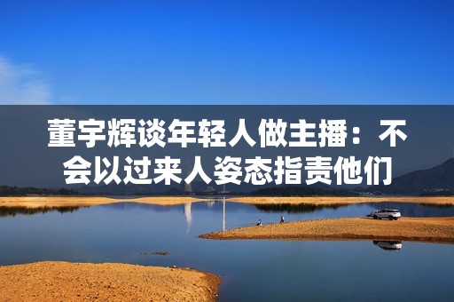 董宇辉谈年轻人做主播：不会以过来人姿态指责他们