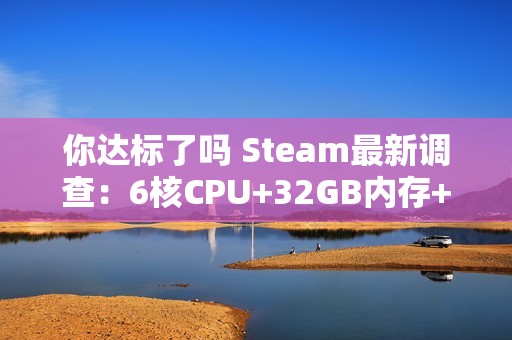 你达标了吗 Steam最新调查：6核CPU+32GB内存+1TB硬盘成PC游戏玩家主流配置