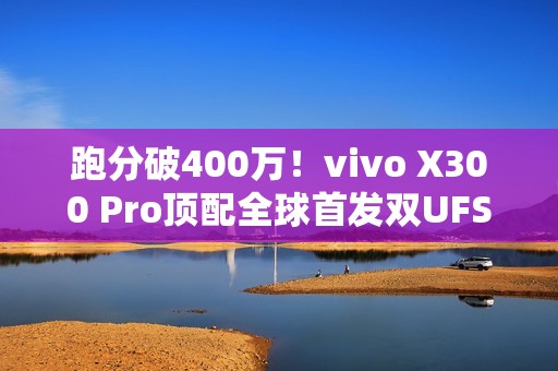 跑分破400万！vivo X300 Pro顶配全球首发双UFS4.1 4Lane：8.6Gb/s