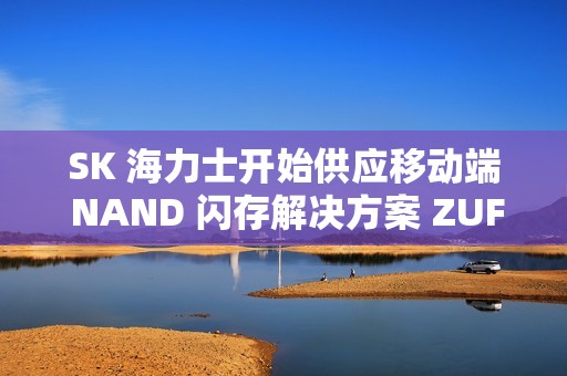 SK 海力士开始供应移动端 NAND 闪存解决方案 ZUFS 4.1