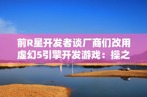 前R星开发者谈厂商们改用虚幻5引擎开发游戏：操之过急