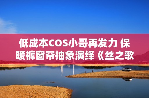 低成本COS小哥再发力 保暖裤窗帘抽象演绎《丝之歌》