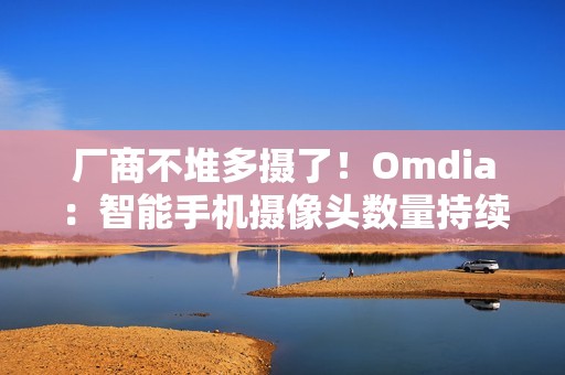 厂商不堆多摄了！Omdia：智能手机摄像头数量持续下降