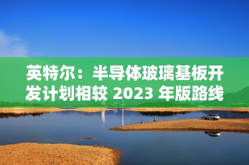 英特尔：半导体玻璃基板开发计划相较 2023 年版路线图没有变化