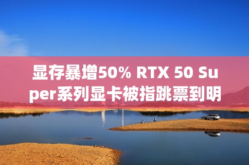 显存暴增50% RTX 50 Super系列显卡被指跳票到明年Q1