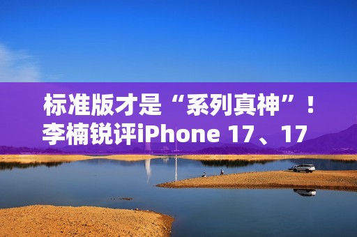 标准版才是“系列真神”！李楠锐评iPhone 17、17 Pro Max：苹果从鄙视到成为华为小米