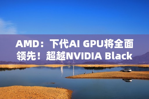 AMD：下代AI GPU将全面领先！超越NVIDIA Blackwell和Rubin
