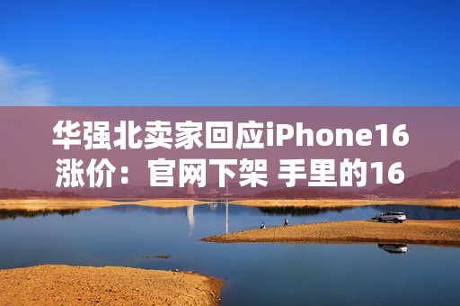 华强北卖家回应iPhone16涨价：官网下架 手里的16系列库存不多了