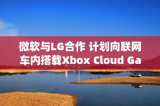 微软与LG合作 计划向联网车内搭载Xbox Cloud Gaming