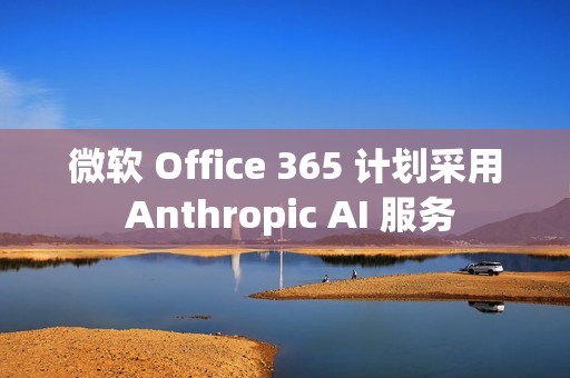 微软 Office 365 计划采用 Anthropic AI 服务