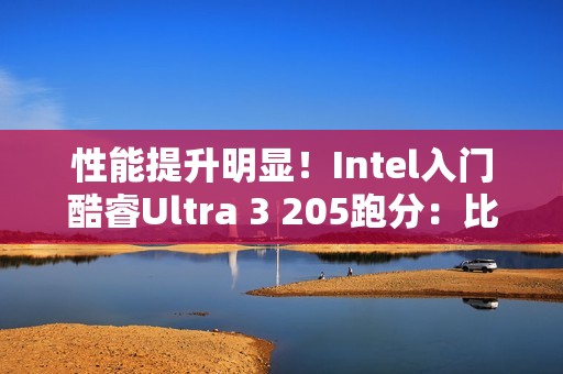 性能提升明显！Intel入门酷睿Ultra 3 205跑分：比i3-14100高48%