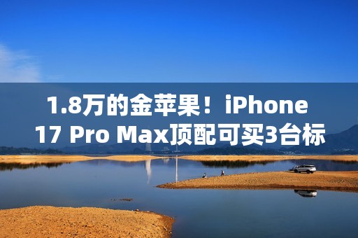 1.8万的金苹果！iPhone 17 Pro Max顶配可买3台标准版