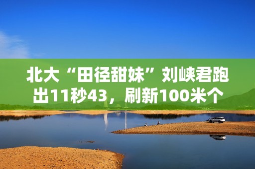 北大“田径甜妹”刘峡君跑出11秒43，刷新100米个人最好成绩