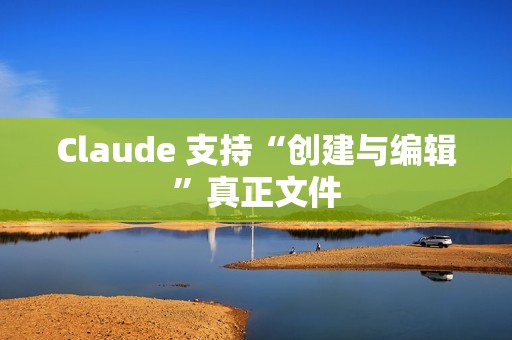 Claude 支持“创建与编辑”真正文件