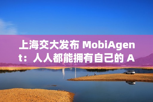 上海交大发布 MobiAgent：人人都能拥有自己的 AI 助手