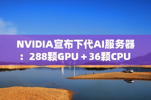 NVIDIA宣布下代AI服务器：288颗GPU＋36颗CPU 800亿亿次每秒