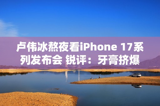 卢伟冰熬夜看iPhone 17系列发布会 锐评：牙膏挤爆了