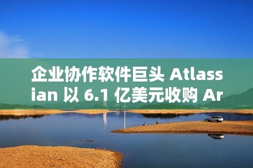 企业协作软件巨头 Atlassian 以 6.1 亿美元收购 Arc 浏览器开发商