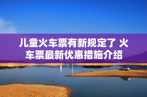 儿童火车票有新规定了 火车票最新优惠措施介绍