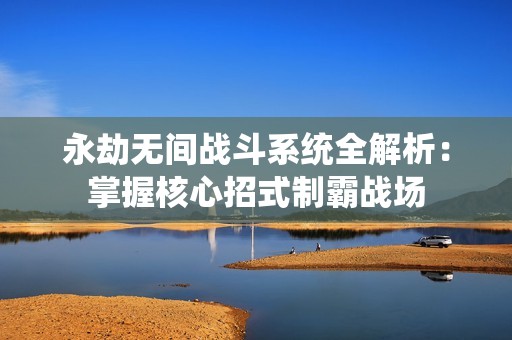 永劫无间战斗系统全解析：掌握核心招式制霸战场