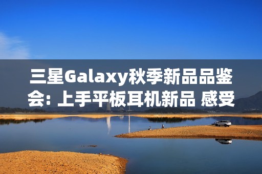 三星Galaxy秋季新品品鉴会: 上手平板耳机新品 感受AI生态