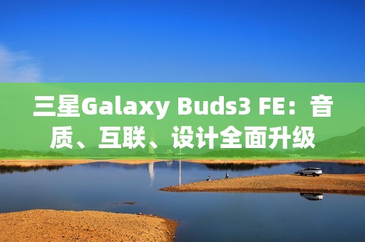 三星Galaxy Buds3 FE：音质、互联、设计全面升级