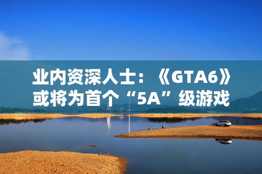 业内资深人士：《GTA6》或将为首个“5A”级游戏！