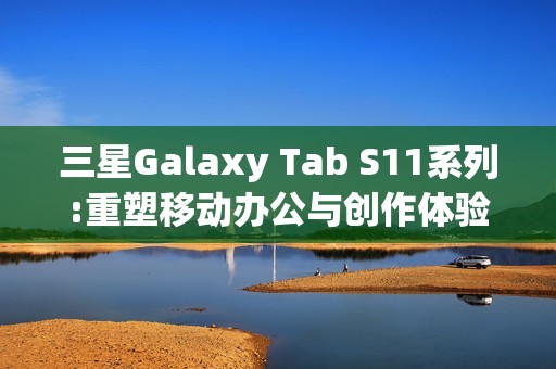 三星Galaxy Tab S11系列:重塑移动办公与创作体验的全能平板