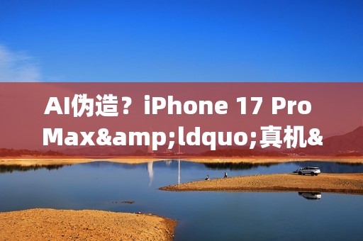 AI伪造？iPhone 17 Pro Max&ldquo;真机&rdquo;视频引发真假争议