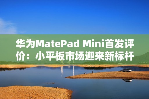 华为MatePad Mini首发评价：小平板市场迎来新标杆