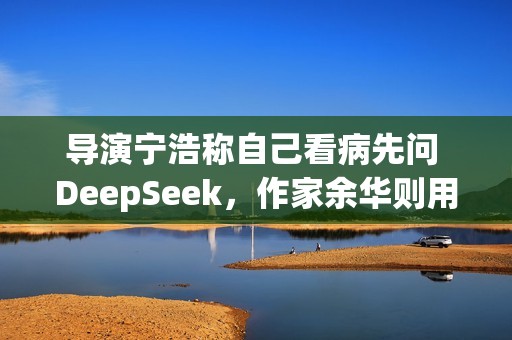 导演宁浩称自己看病先问 DeepSeek，作家余华则用豆包