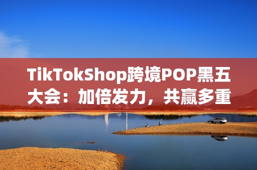 TikTokShop跨境POP黑五大会：加倍发力，共赢多重增长！