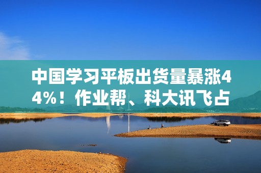 中国学习平板出货量暴涨44%！作业帮、科大讯飞占比近一半